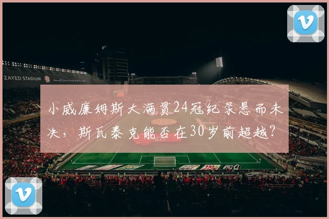 小威廉姆斯大满贯24冠纪录悬而未决，斯瓦泰克能否在30岁前超越？