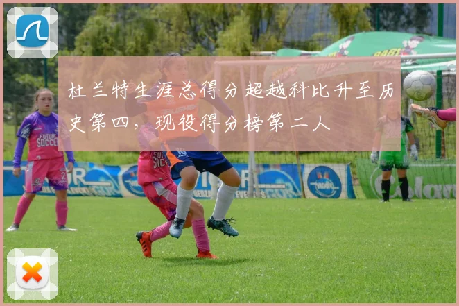 杜兰特生涯总得分超越科比升至历史第四，现役得分榜第二人