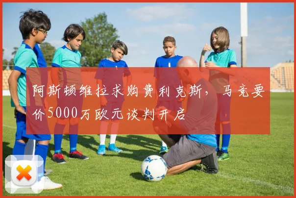 阿斯顿维拉求购费利克斯，马竞要价5000万欧元谈判开启