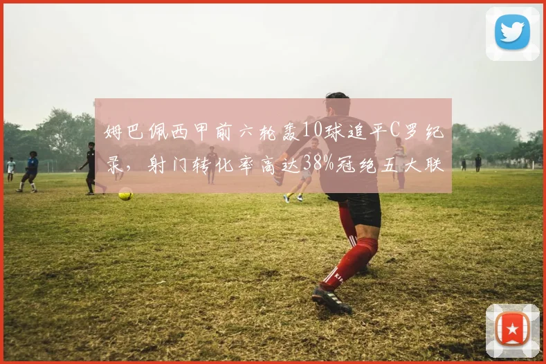 姆巴佩西甲前六轮轰10球追平C罗纪录，射门转化率高达38%冠绝五大联赛